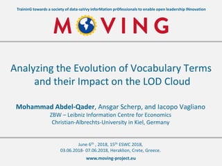 www.moving-project.eu
TraininG towards a society of data-saVvy inforMation prOfessionals to enable open leadership INnovation
Mohammad Abdel-Qader, Ansgar Scherp, and Iacopo Vagliano
ZBW – Leibniz Information Centre for Economics
Christian-Albrechts-University in Kiel, Germany
Analyzing the Evolution of Vocabulary Terms
and their Impact on the LOD Cloud
June 6th , 2018, 15th ESWC 2018,
03.06.2018- 07.06.2018, Heraklion, Crete, Greece.
 
