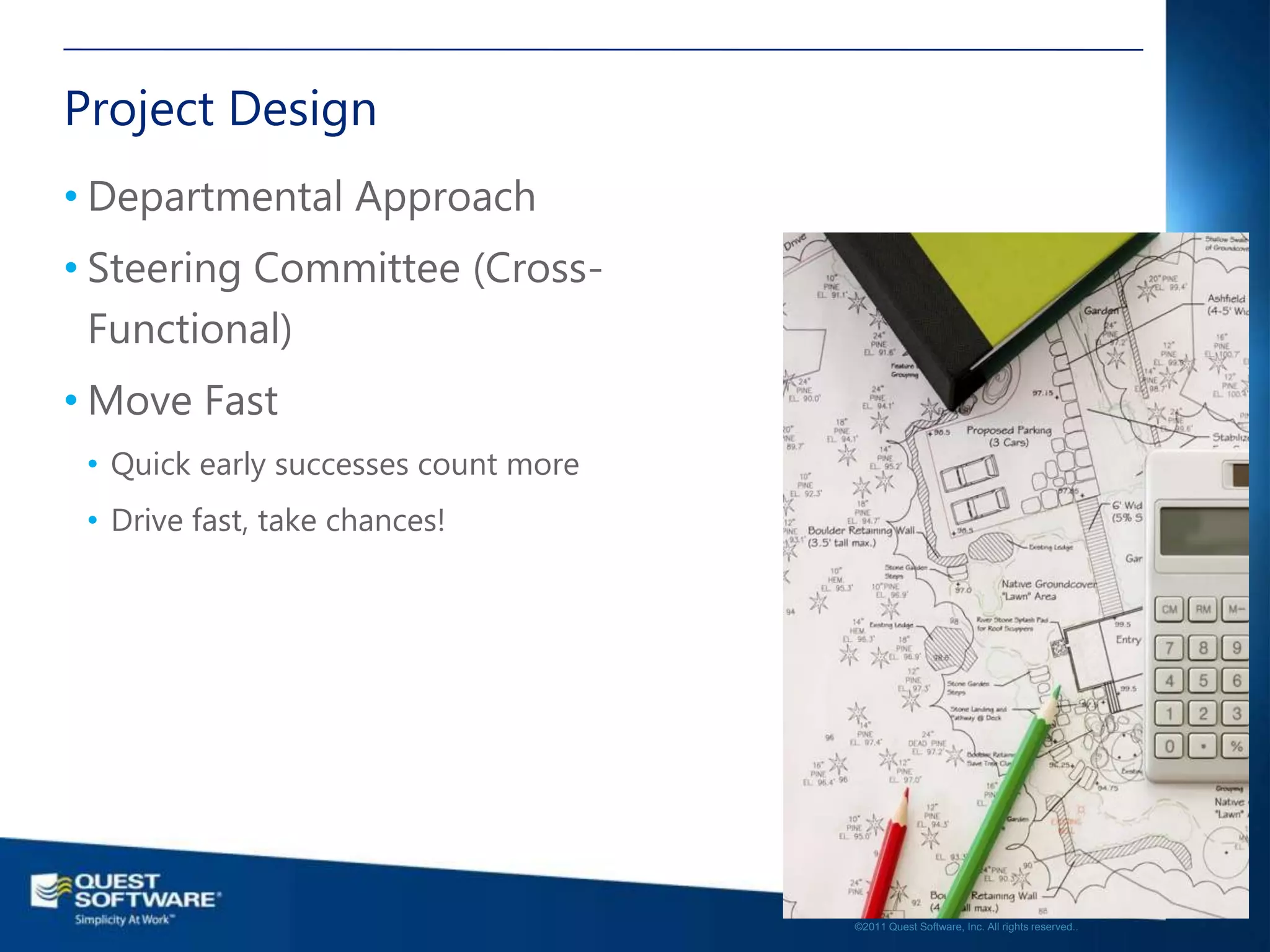 Project Design
• Departmental Approach
• Steering Committee (Cross-
  Functional)
• Move Fast
 • Quick early successes count more
 • Drive fast, take chances!




                                                                                         15

                                      ©2011 Quest Software, Inc. All rights reserved..
 