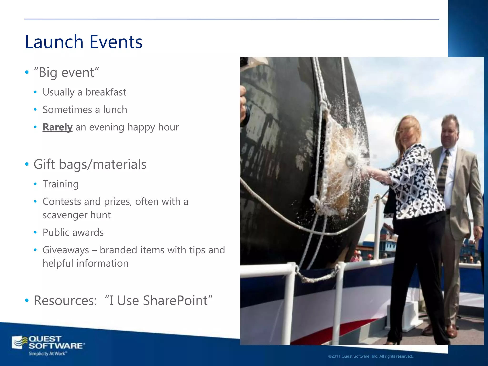 Launch Events
• “Big event”
 • Usually a breakfast
 • Sometimes a lunch
 • Rarely an evening happy hour


• Gift bags/materials
 • Training
 • Contests and prizes, often with a
   scavenger hunt
 • Public awards
 • Giveaways – branded items with tips and
   helpful information


• Resources: “I Use SharePoint”

                                                                                                17

                                             ©2011 Quest Software, Inc. All rights reserved..
 