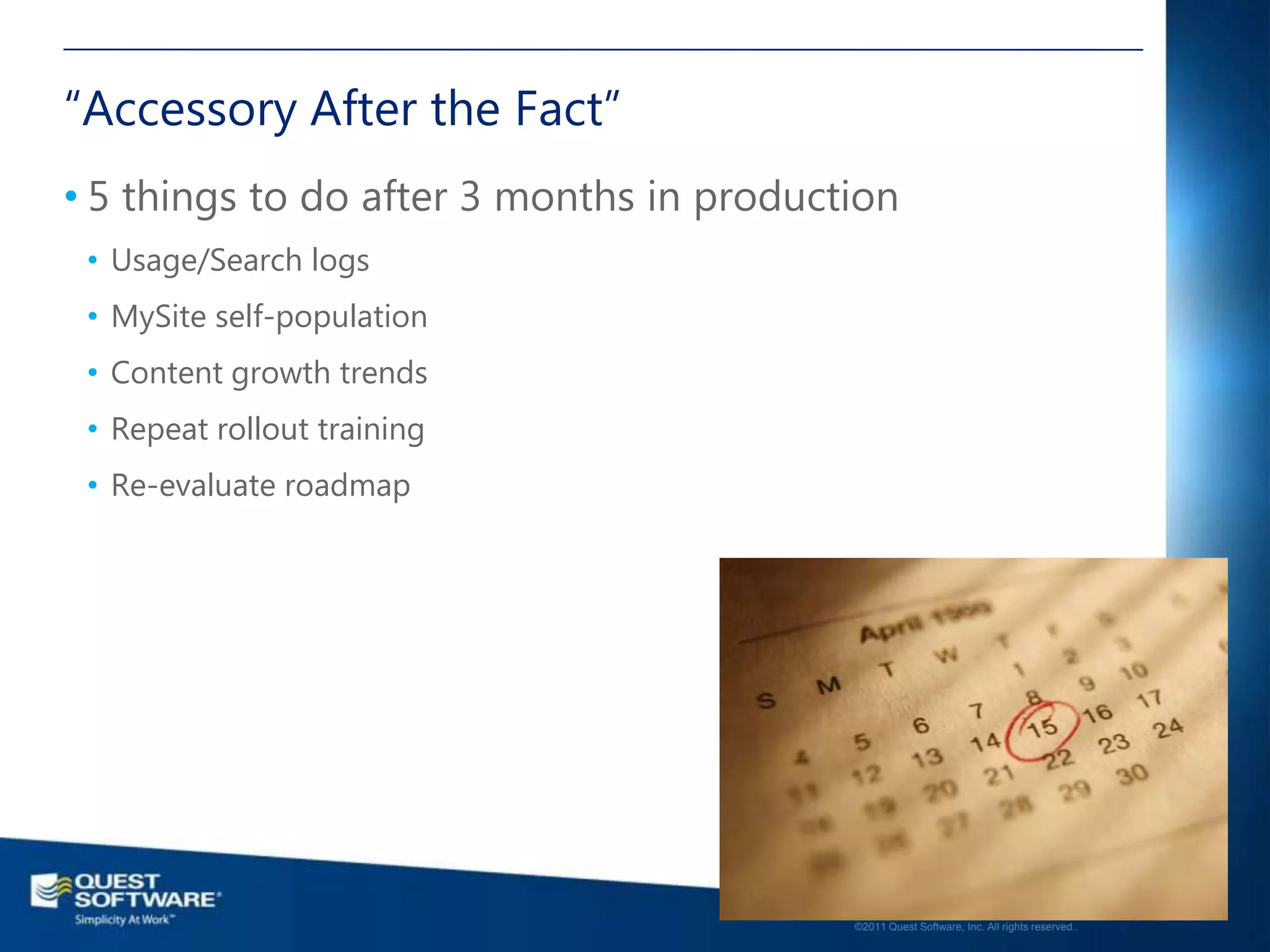 “Accessory After the Fact”
• 5 things to do after 3 months in production
 • Usage/Search logs
 • MySite self-population
 • Content growth trends
 • Repeat rollout training
 • Re-evaluate roadmap




                                                                                             19

                                          ©2011 Quest Software, Inc. All rights reserved..
 