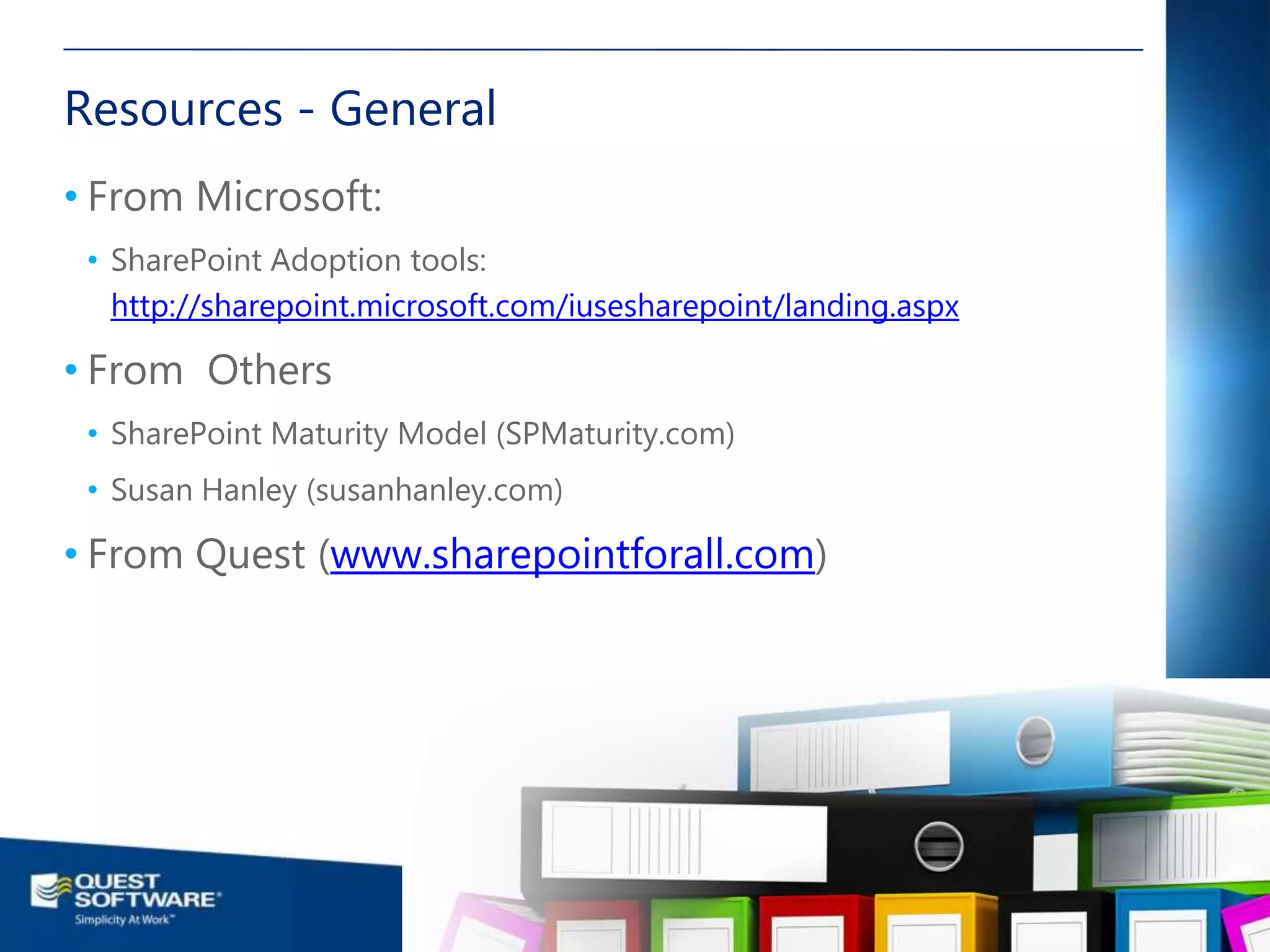 Resources - General
• From Microsoft:
 • SharePoint Adoption tools:
   http://sharepoint.microsoft.com/iusesharepoint/landing.aspx

• From Others
 • SharePoint Maturity Model (SPMaturity.com)
 • Susan Hanley (susanhanley.com)

• From Quest (www.sharepointforall.com)




                                                                                                         26

                                                      ©2011 Quest Software, Inc. All rights reserved..
 