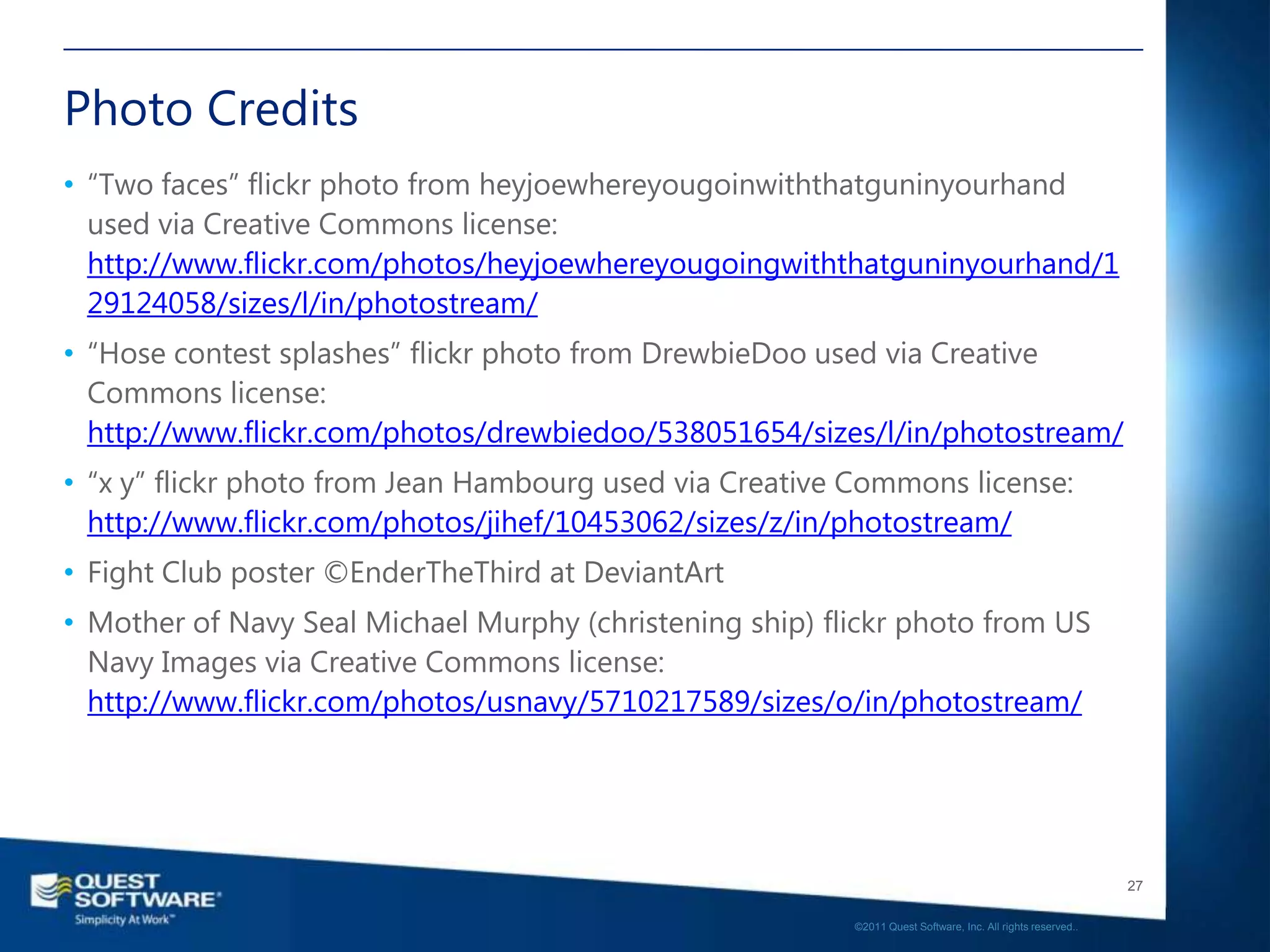 Photo Credits
• “Two faces” flickr photo from heyjoewhereyougoinwiththatguninyourhand
  used via Creative Commons license:
  http://www.flickr.com/photos/heyjoewhereyougoingwiththatguninyourhand/1
  29124058/sizes/l/in/photostream/
• “Hose contest splashes” flickr photo from DrewbieDoo used via Creative
  Commons license:
  http://www.flickr.com/photos/drewbiedoo/538051654/sizes/l/in/photostream/
• “x y” flickr photo from Jean Hambourg used via Creative Commons license:
  http://www.flickr.com/photos/jihef/10453062/sizes/z/in/photostream/
• Fight Club poster ©EnderTheThird at DeviantArt
• Mother of Navy Seal Michael Murphy (christening ship) flickr photo from US
  Navy Images via Creative Commons license:
  http://www.flickr.com/photos/usnavy/5710217589/sizes/o/in/photostream/




                                                                                                             27

                                                          ©2011 Quest Software, Inc. All rights reserved..
 