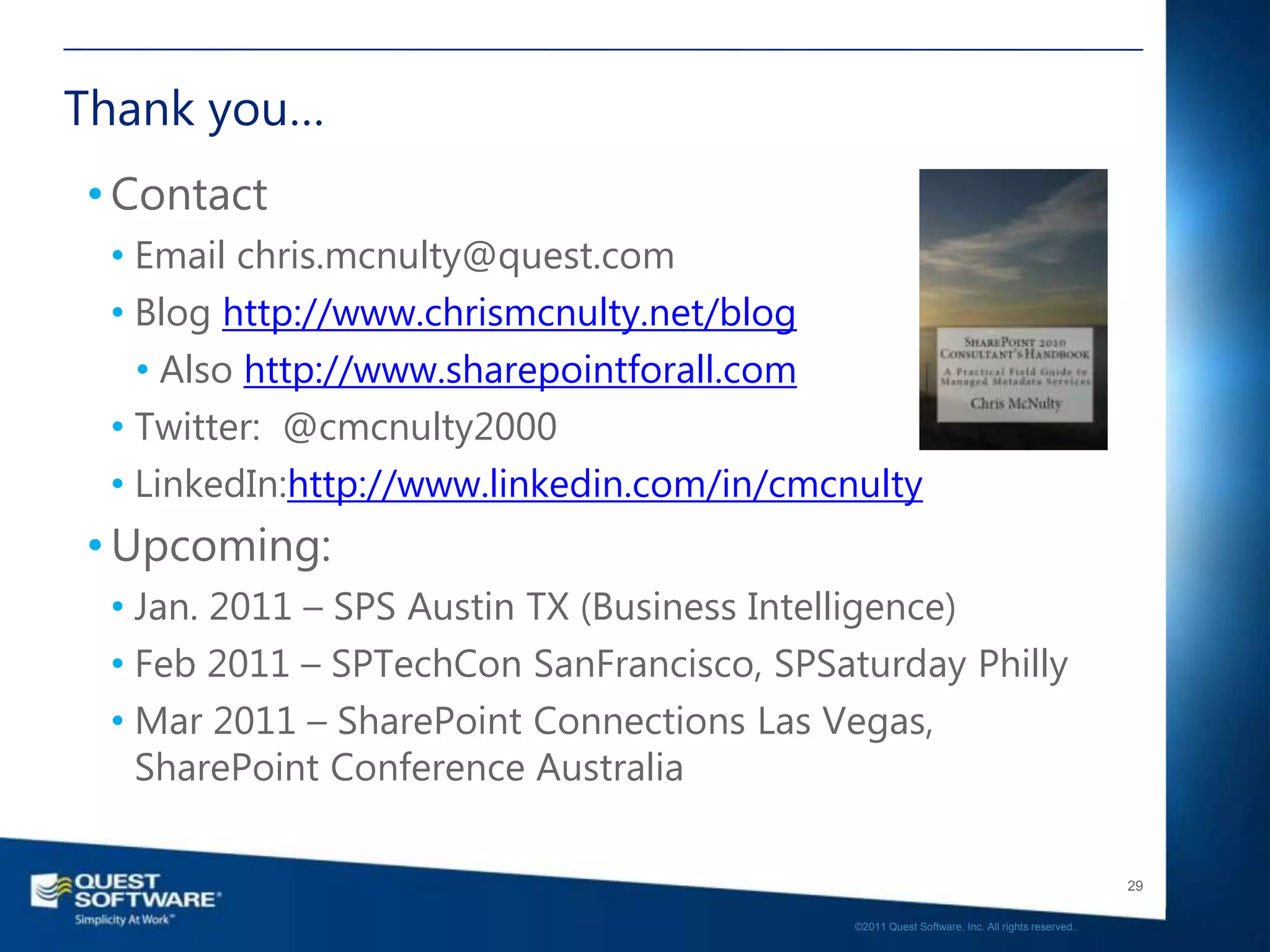 Thank you…
• Contact
 • Email chris.mcnulty@quest.com
 • Blog http://www.chrismcnulty.net/blog
   • Also http://www.sharepointforall.com
 • Twitter: @cmcnulty2000
 • LinkedIn:http://www.linkedin.com/in/cmcnulty
• Upcoming:
 • Jan. 2011 – SPS Austin TX (Business Intelligence)
 • Feb 2011 – SPTechCon SanFrancisco, SPSaturday Philly
 • Mar 2011 – SharePoint Connections Las Vegas,
   SharePoint Conference Australia

                                                                                              29

                                           ©2011 Quest Software, Inc. All rights reserved..
 