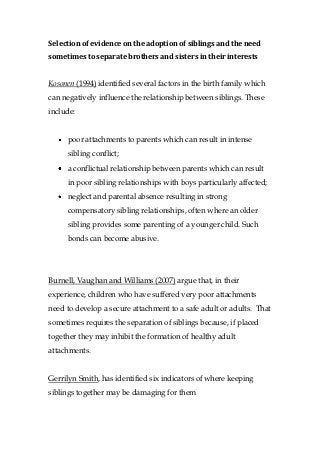 Selection of evidence on the adoption of siblings and the need
sometimes to separate brothers and sisters in their interests


Kosonen (1994) identified several factors in the birth family which
can negatively influence the relationship between siblings. These
include:


     poor attachments to parents which can result in intense
     sibling conflict;
     a conflictual relationship between parents which can result
     in poor sibling relationships with boys particularly affected;
     neglect and parental absence resulting in strong
     compensatory sibling relationships, often where an older
     sibling provides some parenting of a younger child. Such
     bonds can become abusive.




Burnell, Vaughan and Williams (2007) argue that, in their
experience, children who have suffered very poor attachments
need to develop a secure attachment to a safe adult or adults. That
sometimes requires the separation of siblings because, if placed
together they may inhibit the formation of healthy adult
attachments.


Gerrilyn Smith, has identified six indicators of where keeping
siblings together may be damaging for them
 