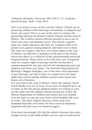 "Adoption Absurdity."Advocate 1052 (2011): 13. Academic
Search Premier. Web. 3 June 2012.
This is an article review of how can the Catholic Church say its
protecting children while throwing out hundreds of adoption and
foster care cases? This is a case of the end of a century old
partnership between the Roman Catholic Church and the state of
Illinois. The Catholic Church officials decided to move out of
foster care areas and adoption issues. The church is against
same sex couple marriages and does not recognize them to be
parents so is against issuing adoption and foster care to them.
The same sex couples, who have civil union rights in the state
of Illinois, say that this is prejudice on the part of the church
which says that it is a violation of the constitutionally protected
religious beliefs. Many states in the USA have now recognized
same sex couples right to marriage and this has become a
common ground for anti-gay activists for championing state run
adoption and foster care homes. The National Organization for
Marriage's Maggie Gallagher, one of the most vocal opponents
of gay marriage says that if same sex couple move for equal
rights they will be hurting children and put many foster care
homes out of business
It is seen that in the state of Illinois, where the catholic church
which handles one out of every seven cases of adoption gives up
its stake on this the private adoption homes are willing to carry
out the same with the catholic church moving out of this, the
Illinois Department of Children and Family Services handed
over the same to a private care centre which handled 300 cases
in weeks. The other catholic dioceses which sued to be
exempted from this civil union law have received temporary
injunction till their cases are heard in august.
It has been increasingly felt that the catholic dioceses have done
enough service to the child welfare services and it would not be
 