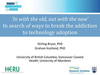 ‘In with the old, out with the new’ In search of ways to break the addiction to technology adoption 
Stirling Bryan, PhD 
Graham Scotland, PhD 
University of British Columbia; Vancouver Coastal Health; University of Aberdeen  