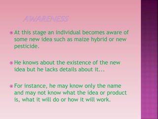  At this stage an individual becomes aware of
some new idea such as maize hybrid or new
pesticide.
 He knows about the existence of the new
idea but he lacks details about it...
 For instance, he may know only the name
and may not know what the idea or product
is, what it will do or how it will work.
 
