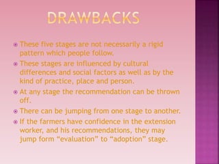  These five stages are not necessarily a rigid
pattern which people follow.
 These stages are influenced by cultural
differences and social factors as well as by the
kind of practice, place and person.
 At any stage the recommendation can be thrown
off.
 There can be jumping from one stage to another.
 If the farmers have confidence in the extension
worker, and his recommendations, they may
jump form “evaluation” to “adoption” stage.
 