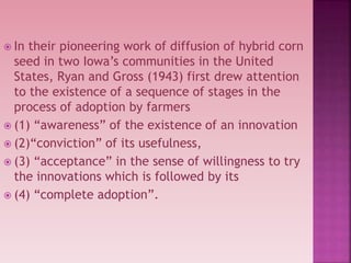  In their pioneering work of diffusion of hybrid corn
seed in two Iowa’s communities in the United
States, Ryan and Gross (1943) first drew attention
to the existence of a sequence of stages in the
process of adoption by farmers
 (1) “awareness” of the existence of an innovation
 (2)“conviction” of its usefulness,
 (3) “acceptance” in the sense of willingness to try
the innovations which is followed by its
 (4) “complete adoption”.
 