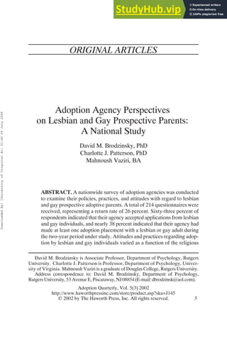 ORIGINAL ARTICLES
Adoption Agency Perspectives
on Lesbian and Gay Prospective Parents:
A National Study
David M. Brodzinsky, PhD
Charlotte J. Patterson, PhD
Mahnoush Vaziri, BA
ABSTRACT. A nationwide survey of adoption agencies was conducted
to examine their policies, practices, and attitudes with regard to lesbian
and gay prospective adoptive parents. A total of 214 questionnaires were
received, representing a return rate of 26 percent. Sixty-three percent of
respondents indicated that their agency accepted applications from lesbian
and gay individuals, and nearly 38 percent indicated that their agency had
made at least one adoption placement with a lesbian or gay adult during
the two-year period under study. Attitudes and practices regarding adop-
tion by lesbian and gay individuals varied as a function of the religious
David M. Brodzinsky is Associate Professor, Department of Psychology, Rutgers
University. Charlotte J. Patterson is Professor, Department of Psychology, Univer-
sity of Virginia. Mahnoush Vaziri is a graduate of Douglas College, Rutgers University.
Address correspondence to: David M. Brodzinsky, Department of Psychology,
Rutgers University, 53 Avenue E, Piscataway, NJ 08854 (E-mail: dbrodzinsk@aol.com).
Adoption Quarterly, Vol. 5(3) 2002
http://www.haworthpressinc.com/store/product.asp?sku=J145
 2002 by The Haworth Press, Inc. All rights reserved. 5
Downloaded
By:
[University
of
Virginia]
At:
21:40
29
July
2009
 