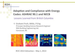 Adop%on 
and 
Compliance 
with 
Energy 
Codes: 
ASHRAE 
90.1 
and 
NECB 
Lessons 
Learned 
from 
Bri.sh 
Columbia 
! Graham 
Finch, 
MASc, 
P.Eng 
Principal, 
Building 
Science 
Research 
Engineer 
RDH 
Building 
Engineering 
Ltd. 
Vancouver, 
BC 
RCIC 
2013 
Edmonton 
– 
May 
1, 
2013 
 