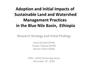 Adoption and Initial Impacts of  Sustainable Land and Watershed Management Practices  in the Blue Nile Basin,  Ethiopia Research Strategy and Initial Findings Emily Schmidt (IFPRI) Fanaye Tadesse (IFPRI) Kibrom Tafere (EDRI) IFPRI – ESSP2 Brown Bag Series December 15 th , 2010 