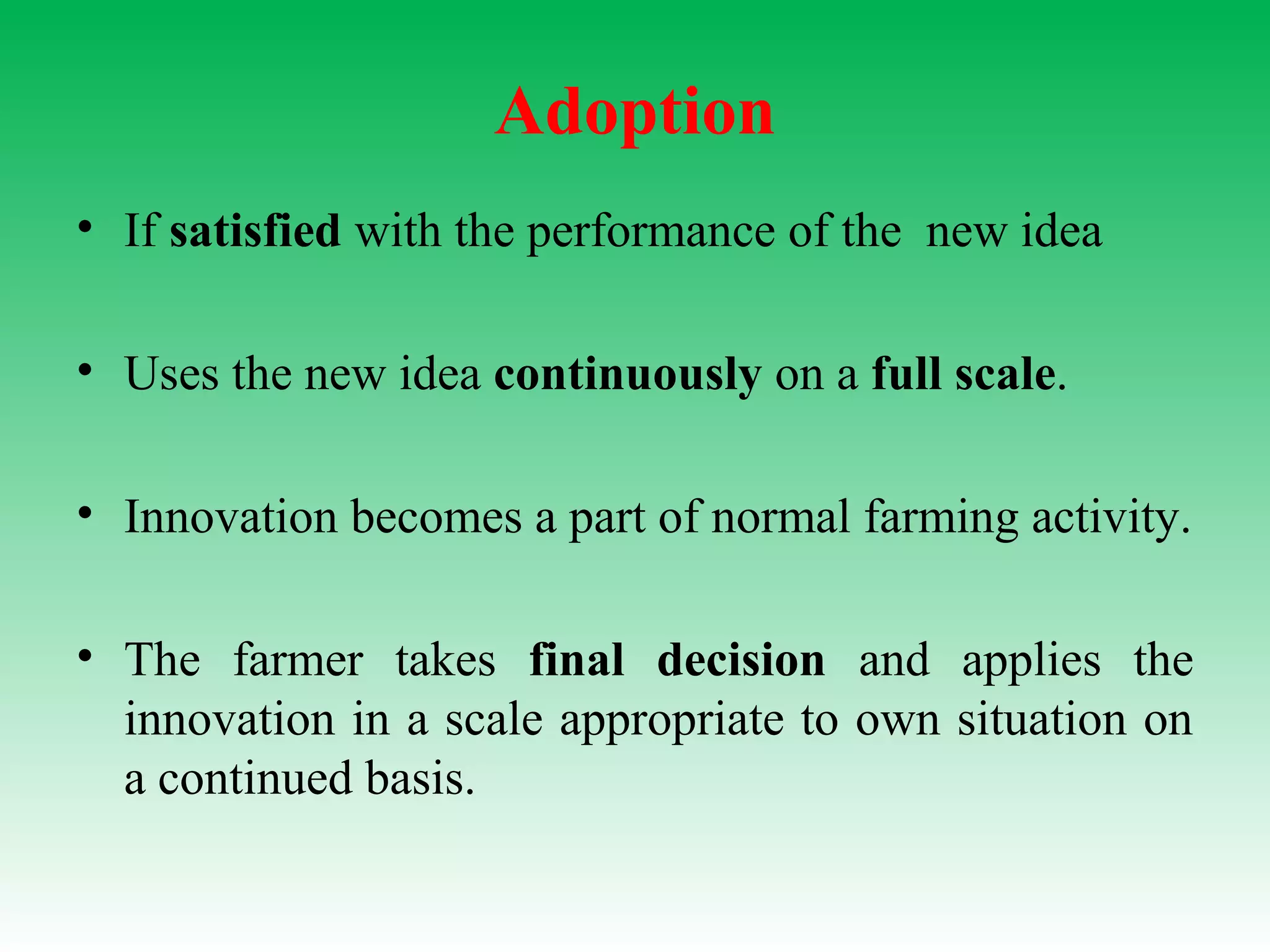 Adoption
• If satisfied with the performance of the new idea
• Uses the new idea continuously on a full scale.
• Innovation becomes a part of normal farming activity.
• The farmer takes final decision and applies the
innovation in a scale appropriate to own situation on
a continued basis.
 