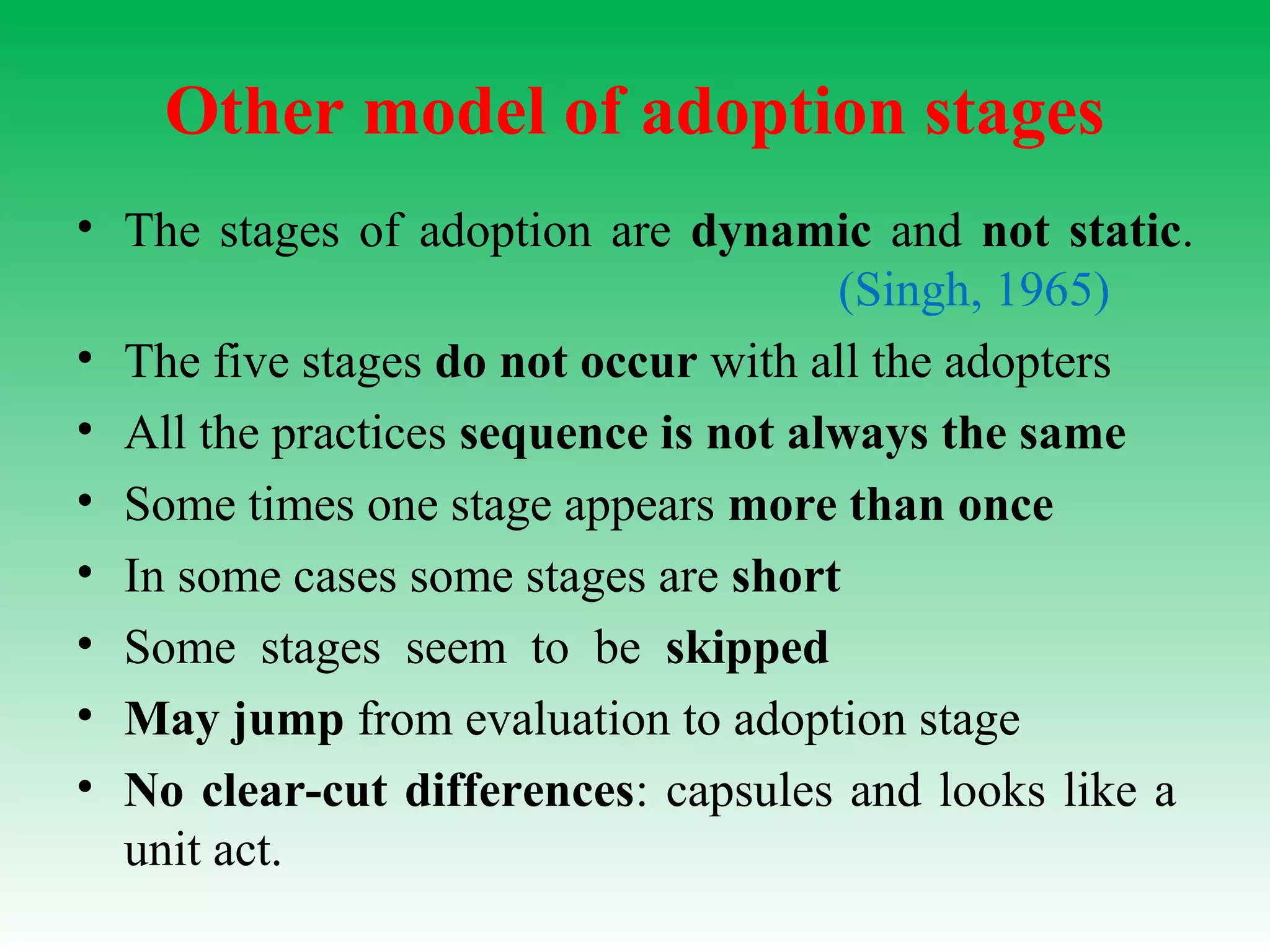 Other model of adoption stages
• The stages of adoption are dynamic and not static.
(Singh, 1965)
• The five stages do not occur with all the adopters
• All the practices sequence is not always the same
• Some times one stage appears more than once
• In some cases some stages are short
• Some stages seem to be skipped
• May jump from evaluation to adoption stage
• No clear-cut differences: capsules and looks like a
unit act.
 