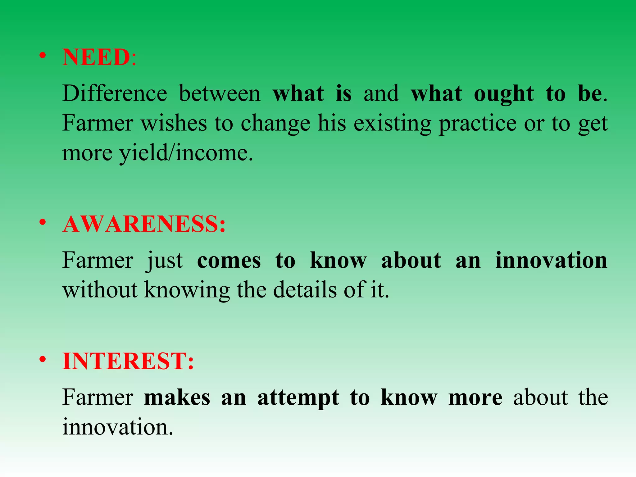 • NEED:
Difference between what is and what ought to be.
Farmer wishes to change his existing practice or to get
more yield/income.
• AWARENESS:
Farmer just comes to know about an innovation
without knowing the details of it.
• INTEREST:
Farmer makes an attempt to know more about the
innovation.
 