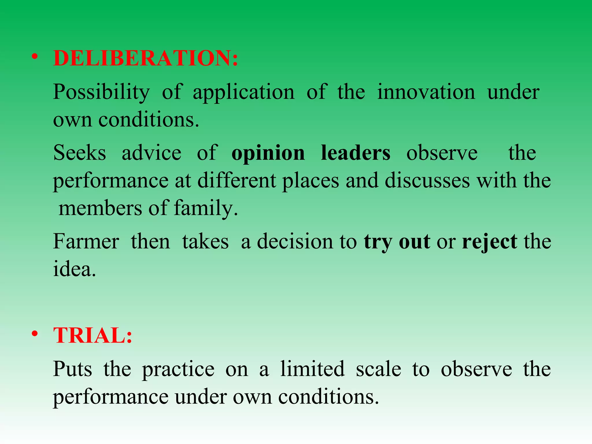• DELIBERATION:
Possibility of application of the innovation under
own conditions.
Seeks advice of opinion leaders observe the
performance at different places and discusses with the
members of family.
Farmer then takes a decision to try out or reject the
idea.
• TRIAL:
Puts the practice on a limited scale to observe the
performance under own conditions.
 