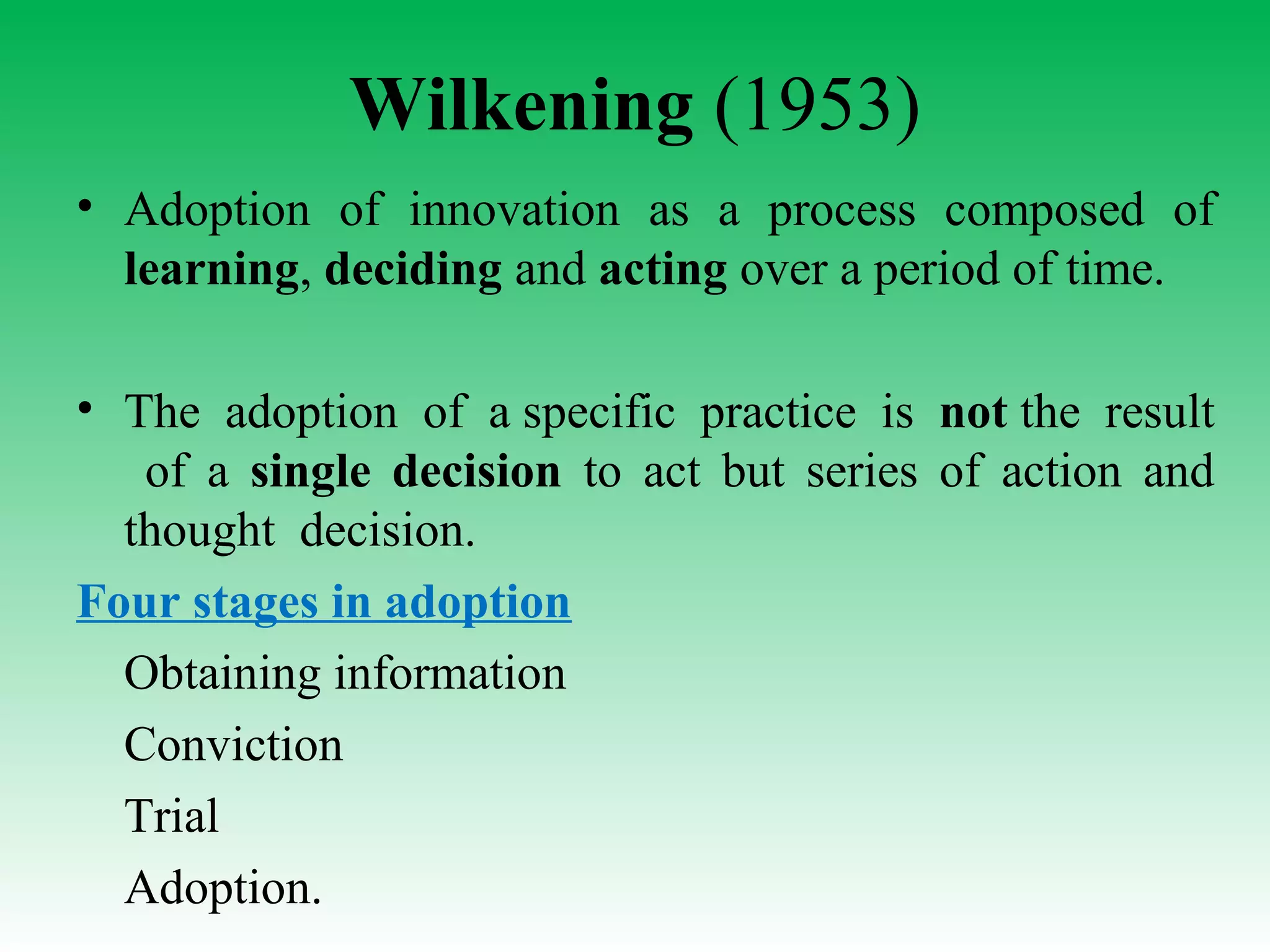 Wilkening (1953)
• Adoption of innovation as a process composed of
learning, deciding and acting over a period of time.
• The adoption of a specific practice is not the result
of a single decision to act but series of action and
thought decision.
Four stages in adoption
Obtaining information
Conviction
Trial
Adoption.
 