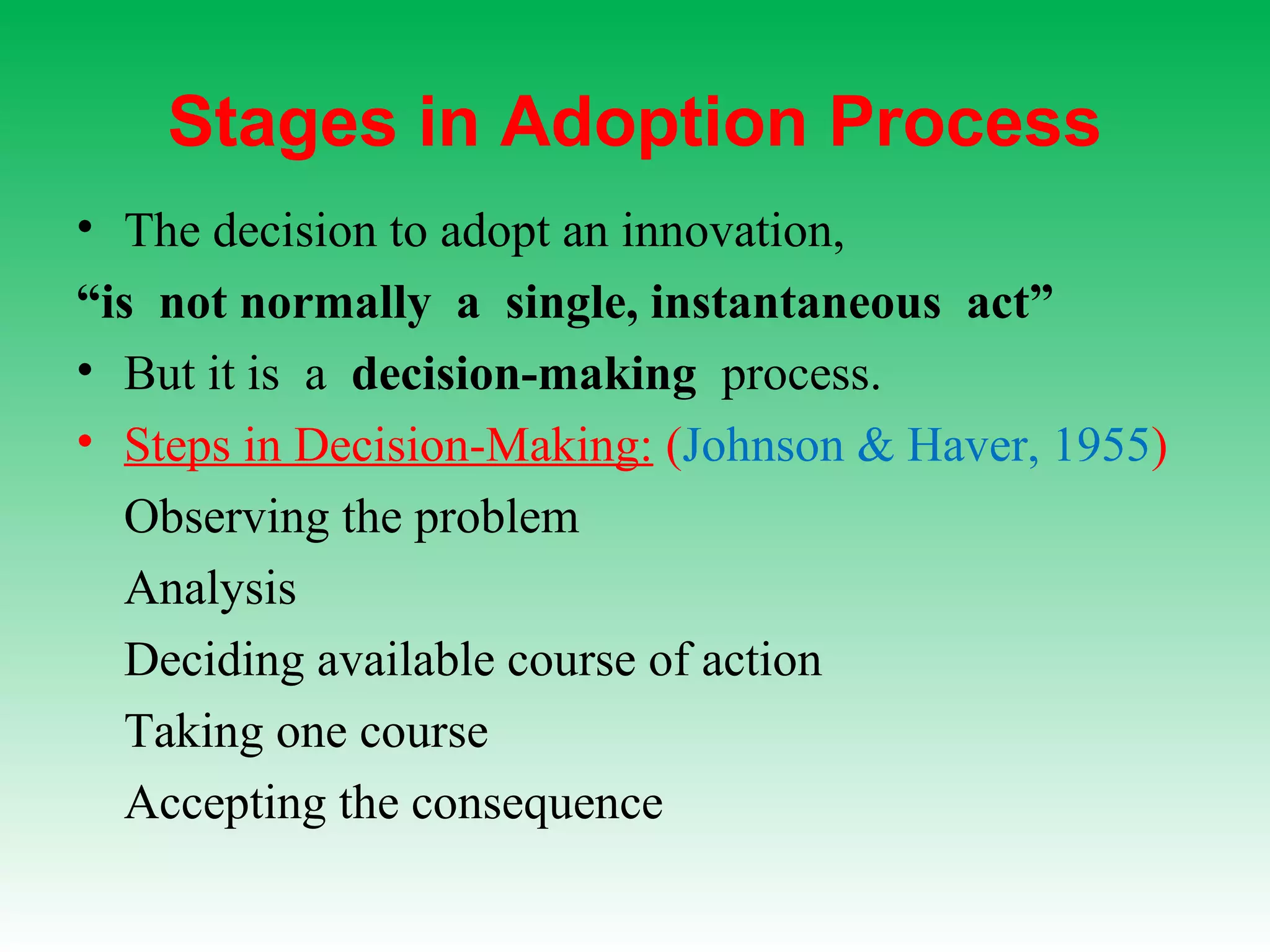 Stages in Adoption Process
• The decision to adopt an innovation,
“is not normally a single, instantaneous act”
• But it is a decision-making process.
• Steps in Decision-Making: (Johnson & Haver, 1955)
Observing the problem
Analysis
Deciding available course of action
Taking one course
Accepting the consequence
 
