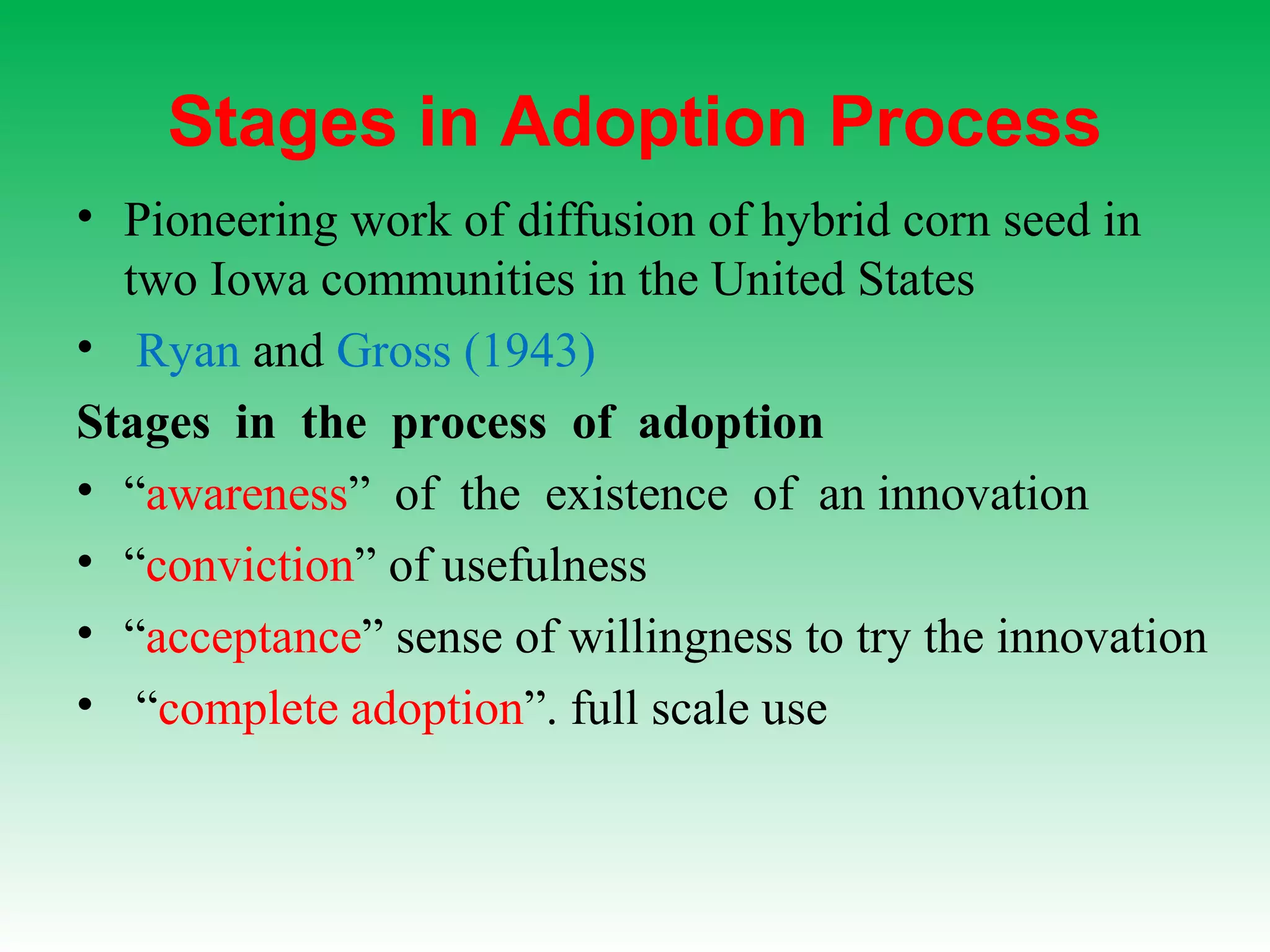 Stages in Adoption Process
• Pioneering work of diffusion of hybrid corn seed in
two Iowa communities in the United States
• Ryan and Gross (1943)
Stages in the process of adoption
• “awareness” of the existence of an innovation
• “conviction” of usefulness
• “acceptance” sense of willingness to try the innovation
• “complete adoption”. full scale use
 