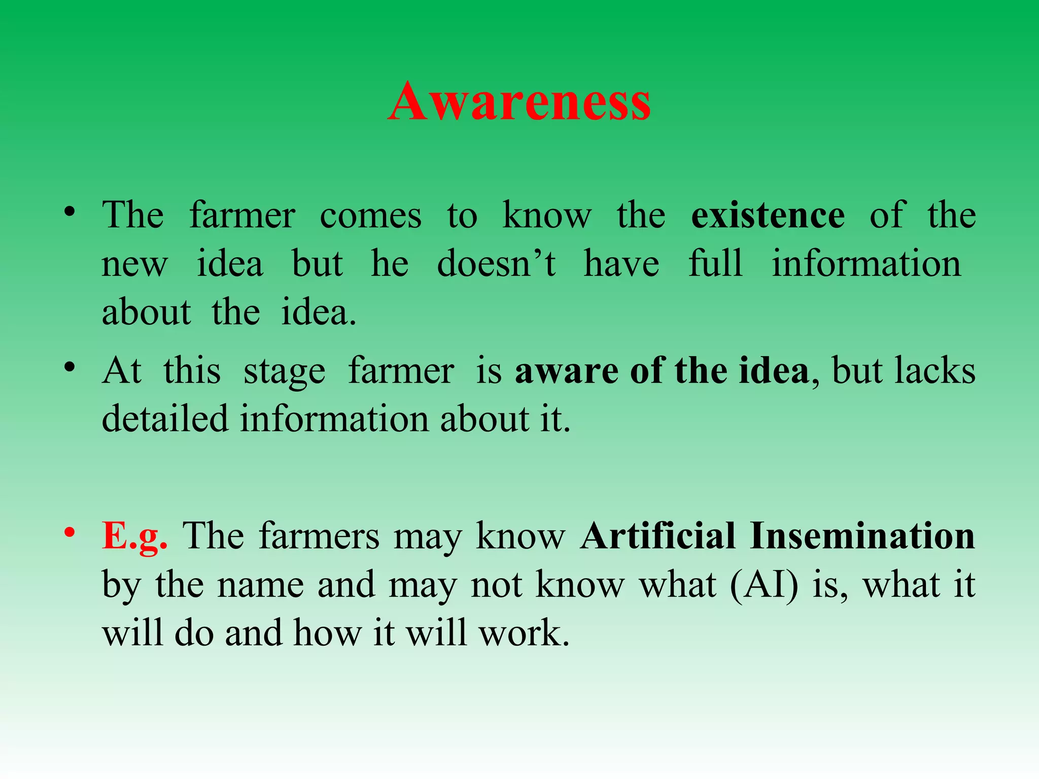 Awareness
• The farmer comes to know the existence of the
new idea but he doesn’t have full information
about the idea.
• At this stage farmer is aware of the idea, but lacks
detailed information about it.
• E.g. The farmers may know Artificial Insemination
by the name and may not know what (AI) is, what it
will do and how it will work.
 