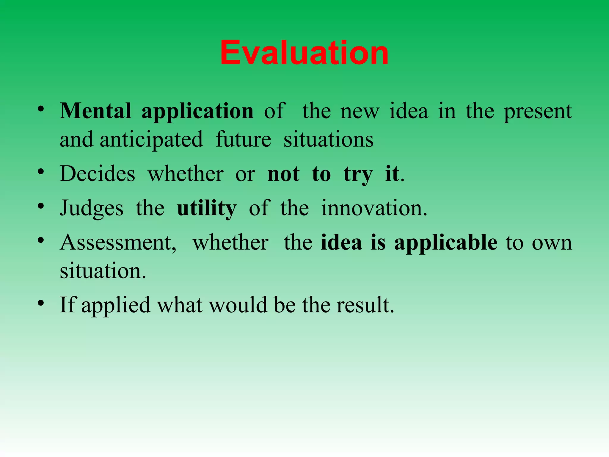 Evaluation
• Mental application of the new idea in the present
and anticipated future situations
• Decides whether or not to try it.
• Judges the utility of the innovation.
• Assessment, whether the idea is applicable to own
situation.
• If applied what would be the result.
 