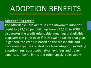 ADOPTION BENEFITS Adoption Tax Credit The Affordable Care Act raises the maximum adoption credit to $13,170 per child, up from $12,150 in 2009. It also makes the credit refundable, meaning that eligible taxpayers can get it even if they owe no tax for that year. In general, the credit is based on the reasonable and necessary expenses related to a legal adoption, including adoption fees, court costs, attorney’s fees and travel expenses. Income limits and other special rules apply. 
