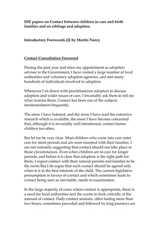 DfE papers on Contact between children in care and birth
families and on siblings and adoption.


Introductory Forewords (2) by Martin Narey



Contact Consultation Foreword

During the past year and since my appointment as adoption
advisor to the Government, I have visited a large number of local
authorities and voluntary adoption agencies, and met many
hundreds of individuals involved in adoption.

Whenever I sit down with practitionersor adopters to discuss
adoption and wider issues of care, I invariably ask them to tell me
what worries them. Contact has been one of the subjects
mentionedmost frequently.

The more I have listened, and the more I have read the extensive
research which is available, the more I have become concerned
that, although it is invariably well intentioned, contact harms
children too often.

But let me be very clear. Most children who come into care enter
care for short periods and are soon reunited with their families. I
am not remotely suggesting that contact should not take place in
those circumstances. Even when children are in care for longer
periods, and before it is clear that adoption is the right path for
them, I expect contact with their natural parents and families to be
the norm.But I do argue that such contact should be agreed only
when it is in the best interests of the child. The current legislative
presumption in favour of contact and which sometimes leads to
contact being seen as inevitable, needs re-examination.

In the large majority of cases where contact is appropriate, there is
a need for local authorities and the courts to look critically at the
amount of contact. Daily contact sessions, often lasting more than
two hours, sometimes preceded and followed by long journeys are
 