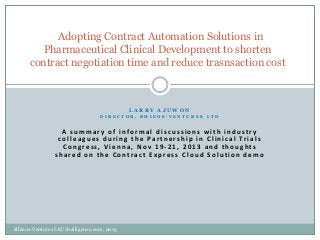 Adopting Contract Automation Solutions in
Pharmaceutical Clinical Development to shorten
contract negotiation time and reduce trasnsaction cost

LARRY AJUWON
DIRECTOR, RHIEOS-VENTURES LTD

A summary of informal discussions with industry
c o l l e a g u e s d u r i n g t h e Pa r t n e r s h i p i n C l i n i c a l Tr i a l s
Congress, Vienna, Nov 19-21, 2013 and thoughts
shared on the Contract Express Cloud Solution demo

Rhieos-Ventures Ltd/dealligence.com, 2013

 