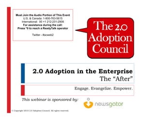 Must Join the Audio Portion of This Event
         U.S. & Canada: 1-800-763-5615
        International: 00 +1 212 231 2908
                             212-231-2908
         For assistance during the call:
     Press *0 to reach a ReadyTalk operator

                     Twitter - #acweb2




                     2.0 Adoption in the Enterprise
                                         The “After”
                                                              Engage. Evangelize. Empower.

          This webinar is sponsored by:

© Copyright 2010 2.0 Adoption Council. All rights reserved.
 