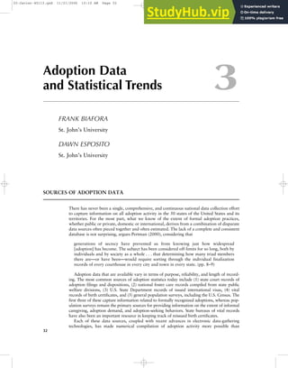 Adoption Data
and Statistical Trends
FRANK BIAFORA
St. John’s University
DAWN ESPOSITO
St. John’s University
SOURCES OF ADOPTION DATA
There has never been a single, comprehensive, and continuous national data collection effort
to capture information on all adoption activity in the 50 states of the United States and its
territories. For the most part, what we know of the extent of formal adoption practices,
whether public or private, domestic or international, derives from a combination of disparate
data sources often pieced together and often estimated. The lack of a complete and consistent
database is not surprising, argues Pertman (2000), considering that
generations of secrecy have prevented us from knowing just how widespread
[adoption] has become. The subject has been considered off-limits for so long, both by
individuals and by society as a whole . . . that determining how many triad members
there are—or have been—would require sorting through the individual finalization
records of every courthouse in every city and town in every state. (pp. 8–9)
Adoption data that are available vary in terms of purpose, reliability, and length of record-
ing. The most common sources of adoption statistics today include (1) state court records of
adoption filings and dispositions, (2) national foster care records compiled from state public
welfare divisions, (3) U.S. State Department records of issued international visas, (4) vital
records of birth certificates, and (5) general population surveys, including the U.S. Census. The
first three of these capture information related to formally recognized adoptions, whereas pop-
ulation surveys remain the primary sources for providing information on the extent of informal
caregiving, adoption demand, and adoption-seeking behaviors. State bureaus of vital records
have also been an important resource in keeping track of reissued birth certificates.
Each of these data sources, coupled with recent advances in electronic data-gathering
technologies, has made numerical compilation of adoption activity more possible than
32
3
03-Javier-45113.qxd 11/21/2006 10:10 AM Page 32
A.
<correction>
 
