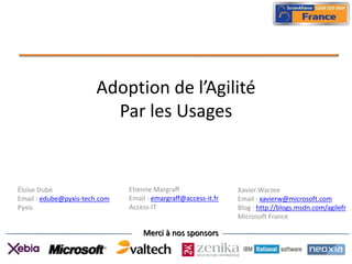 Adoption de l’Agilité
                         Par les Usages


Éloïse Dubé                    Etienne Margraff                 Xavier Warzee
Email : edube@pyxis-tech.com   Email : emargraff@access-it.fr   Email : xavierw@microsoft.com
Pyxis                          Access-IT                        Blog : http://blogs.msdn.com/agilefr
                                                                Microsoft France

                                   Merci à nos sponsors
 