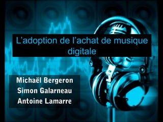 L’adoption de l’achat de musiquedigitale Michaël Bergeron Simon Galarneau Antoine Lamarre 