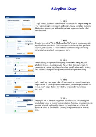 Adoption Essay
1. Step
To get started, you must first create an account on site HelpWriting.net.
The registration process is quick and simple, taking just a few moments.
During this process, you will need to provide a password and a valid
email address.
2. Step
In order to create a "Write My Paper For Me" request, simply complete
the 10-minute order form. Provide the necessary instructions, preferred
sources, and deadline. If you want the writer to imitate your writing
style, attach a sample of your previous work.
3. Step
When seeking assignment writing help fromHelpWriting.net, our
platform utilizes a bidding system. Review bids from our writers for
your request, choose one of them based on qualifications, order history,
and feedback, then place a deposit to start the assignment writing.
4. Step
After receiving your paper, take a few moments to ensure it meets your
expectations. If you're pleased with the result, authorize payment for the
writer. Don't forget that we provide free revisions for our writing
services.
5. Step
When you opt to write an assignment online with us, you can request
multiple revisions to ensure your satisfaction. We stand by our promise to
provide original, high-quality content - if plagiarized, we offer a full
refund. Choose us confidently, knowing that your needs will be fully
met.
Adoption Essay Adoption Essay
 