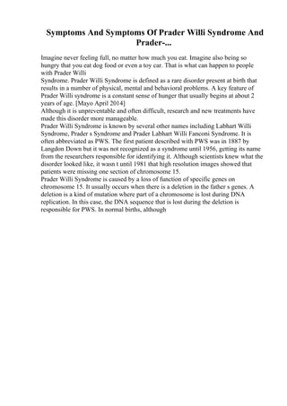 Symptoms And Symptoms Of Prader Willi Syndrome And
Prader-...
Imagine never feeling full, no matter how much you eat. Imagine also being so
hungry that you eat dog food or even a toy car. That is what can happen to people
with Prader Willi
Syndrome. Prader Willi Syndrome is defined as a rare disorder present at birth that
results in a number of physical, mental and behavioral problems. A key feature of
Prader Willi syndrome is a constant sense of hunger that usually begins at about 2
years of age. [Mayo April 2014]
Although it is unpreventable and often difficult, research and new treatments have
made this disorder more manageable.
Prader Willi Syndrome is known by several other names including Labhart Willi
Syndrome, Prader s Syndrome and Prader Labhart Willi Fanconi Syndrome. It is
often abbreviated as PWS. The first patient described with PWS was in 1887 by
Langdon Down but it was not recognized as a syndrome until 1956, getting its name
from the researchers responsible for identifying it. Although scientists knew what the
disorder looked like, it wasn t until 1981 that high resolution images showed that
patients were missing one section of chromosome 15.
Prader Willi Syndrome is caused by a loss of function of specific genes on
chromosome 15. It usually occurs when there is a deletion in the father s genes. A
deletion is a kind of mutation where part of a chromosome is lost during DNA
replication. In this case, the DNA sequence that is lost during the deletion is
responsible for PWS. In normal births, although
 