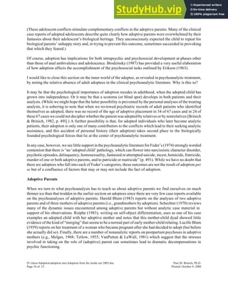 (These adolescent conflicts stimulate complementary conflicts in the adoptive parents. Many of the clinical
case reports of adopted adolescents describe quite clearly how adoptive parents were overwhelmed by their
fantasies about their adolescent’s biological heritage. They unconsciously expected the child to repeat his
biological parents’ unhappy story and, in trying to prevent this outcome, sometimes succeeded in provoking
that which they feared.)
Of course, adoption has implications for both intrapsychic and psychosocial development at phases other
than those of anal ambivalence and adolescence. Brodzinsky (1987) has provided a very useful elaboration
of how adoption affects the accomplishment of the psychosocial tasks outlined by Erikson (1963).
I would like to close this section on the inner world of the adoptee, as revealed in psychoanalytic treatment,
by noting the relative absence of adult adoptees in the clinical psychoanalytic literature. Why is this so?
It may be that the psychological importance of adoption recedes in adulthood, when the adopted child has
grown into independence. Or it may be that a scotoma (or blind spot) develops in both patients and their
analysts. (While we might hope that the latter possibility is prevented by the personal analyses of the treating
analysts, it is sobering to note that when we reviewed psychiatric records of adult patients who identified
themselves as adopted, there was no record of the age of adoptive placement in 34 of 67 cases and in 24 of
these 67 cases we could not decipher whether the patient was adopted by relatives or by nonrelatives [Brinich
& Brinich, 1982, p. 49l].) A further possibility is that, for adopted individuals who later become analytic
patients, their adoption is only one of many contributors to the conflicts which lead to their seeking analytic
assistance, and this accident of personal history (their adoption) takes second place to the biologically
founded psychological forces that lie at the center of psychoanalytic treatment.
In any case, however, we see littlesupportin the psychoanalytic literature for Feder’s (1974) stronglyworded
contention that there is “an ‘adopted child’ pathology, which can flower into narcissistic character disorder,
psychotic episodes, delinquency, homosexuality, fantasied or attempted suicide, incest, homicide, fratricide,
murder of one or both adoptive parents, and to patricide or matricide” (p. 491). While we have no doubt that
there are adoptees who fall into each of Feder’s categories, these outcomes are not the result of adoption per
se but of a confluence of factors that may or may not include the fact of adoption.
Adoptive Parents
When we turn to what psychoanalysis has to teach us about adoptive parents we find ourselves on much
thinner ice than that trodden in the earlier section on adoptees since there are very few case reports available
on the psychoanalyses of adoptive parents. Harold Blum (1983) reports on the analyses of two adoptive
parents and of three mothers of adoptive parents (i.e., grandmothers by adoption). Schechter (1970) reviews
many of the dynamic issues encountered among adoptive parents but without analytic case material in
support of his observations. Roiphe (1983), writing on self-object differentiation, uses as one of his case
examples an adopted child with her adoptive mother and notes that this mother-child dyad showed little
evidence of the kind of “merging” that seems to be a normal part of early mother-child relating. Lucille Blum
(1959) reports on her treatment of a woman who became pregnant after she had decided to adopt (but before
she actually did so). Finally, there are a number of nonanalytic reports on postpartum psychoses in adoptive
mothers (e.g., Melges, 1968; Tetlow, 1955; VanPutten & LaWall, 1981) which suggest that the stresses
involved in taking on the role of (adoptive) parent can sometimes lead to dramatic decompensations in
psychic functioning.
D:1docsAdoptionadoption mssAdoption from the inside out 2005.doc Paul M. Brinich, Ph.D.
Page 10 of 23 Printed: October 9, 2008
 