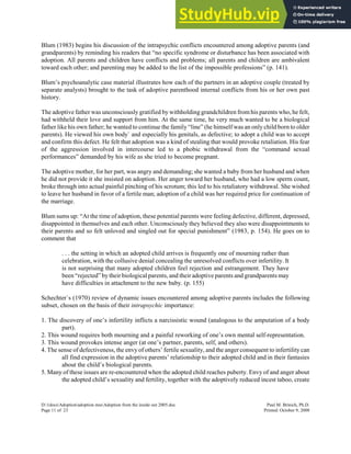 Blum (1983) begins his discussion of the intrapsychic conflicts encountered among adoptive parents (and
grandparents) by reminding his readers that “no specific syndrome or disturbance has been associated with
adoption. All parents and children have conflicts and problems; all parents and children are ambivalent
toward each other; and parenting may be added to the list of the impossible professions” (p. 141).
Blum’s psychoanalytic case material illustrates how each of the partners in an adoptive couple (treated by
separate analysts) brought to the task of adoptive parenthood internal conflicts from his or her own past
history.
The adoptive father was unconsciously gratified by withholding grandchildren from his parents who, he felt,
had withheld their love and support from him. At the same time, he very much wanted to be a biological
father like his own father; he wanted to continue the family “line” (he himself was an only child born to older
parents). He viewed his own body` and especially his genitals, as defective; to adopt a child was to accept
and confirm this defect. He felt that adoption was a kind of stealing that would provoke retaliation. His fear
of the aggression involved in intercourse led to a phobic withdrawal from the “command sexual
performances” demanded by his wife as she tried to become pregnant.
The adoptive mother, for her part, was angry and demanding; she wanted a baby from her husband and when
he did not provide it she insisted on adoption. Her anger toward her husband, who had a low sperm count,
broke through into actual painful pinching of his scrotum; this led to his retaliatory withdrawal. She wished
to leave her husband in favor of a fertile man; adoption of a child was her required price for continuation of
the marriage.
Blum sums up: “At the time of adoption, these potential parents were feeling defective, different, depressed,
disappointed in themselves and each other. Unconsciously they believed they also were disappointments to
their parents and so felt unloved and singled out for special punishment” (1983, p. 154). He goes on to
comment that
. . . the setting in which an adopted child arrives is frequently one of mourning rather than
celebration, with the collusive denial concealing the unresolved conflicts over infertility. It
is not surprising that many adopted children feel rejection and estrangement. They have
been “rejected” bytheir biological parents, and their adoptive parents and grandparents may
have difficulties in attachment to the new baby. (p. 155)
Schechter`s (1970) review of dynamic issues encountered among adoptive parents includes the following
subset, chosen on the basis of their intrapsychic importance:
1. The discovery of one’s infertility inflicts a narcissistic wound (analogous to the amputation of a body
part).
2. This wound requires both mourning and a painful reworking of one’s own mental self-representation.
3. This wound provokes intense anger (at one’s partner, parents, self, and others).
4. The sense of defectiveness, the envy of others’ fertile sexuality, and the anger consequent to infertility can
all find expression in the adoptive parents’ relationship to their adopted child and in their fantasies
about the child’s biological parents.
5. Many of these issues are re-encountered when the adopted child reaches puberty. Envy of and anger about
the adopted child’s sexuality and fertility, together with the adoptively reduced incest taboo, create
D:1docsAdoptionadoption mssAdoption from the inside out 2005.doc Paul M. Brinich, Ph.D.
Page 11 of 23 Printed: October 9, 2008
 