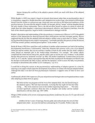 intense intrapsychic conflicts in the adoptive parents which can mesh with those of the adopted
adolescent.
While Roiphe’s (1983) case report is based on external observations rather than on psychoanalytic data it
is, nonetheless, suggestive. Roiphe describes a girl, adopted at two weeks of age, who seemed to differentiate
herself from her mother at a precocious age, using anal zone activities as the behavioral mediators of this
psychical process. He notes that the adoptive mother, for her part, did not “merge” with her daughter during
the early months of their relationship. That is, she did not allow herself to regress to a point at which she
might share her infant daughter’s experiences (physiological, affective, and cognitive) and then, from the
base of this shared experience, begin to build a communicative dialogue with her.
Roiphe’s description and understanding of this dyssynchrony is reminiscent of Reeves’s (1971) thoughtful
analysis of the interactions he observed between three child patients and their surrogate parents. Reeves
suggested that the fact that the adopted child and adoptive mother come to each other as “aliens,” without
havingsharedthe biological unityimplicit in pregnancy,“can hinder and affect the genesis of what Winnicott
(1956) has termed ‘primary maternal preoccupation’ in the mother.” (p. 169)
Beebe & Sloate (1982) have noted how early problems in mother-infant atunement can lead to far-reaching
developmental interferences. Unfortunately, while they illustrate their premise with a case of an adopted
infant girl and her mother, they do not examine a number of hints by the mother that the child’s adoptive
status played an important part in the mother-infant disturbance. For example, “the mother openly
complained the infant did not look at her, and the child’s gaze at anyone else was ‘evidence’ to the mother
that the other person was ‘preferred’ over her” (p. 606). The mother complained, “I cannot relate [sic] to this
child” (p. 617), and she “openly expressed her fears that the baby would prefer the therapist over herself, that
the therapist would prefer the baby to [her], and that the therapist’s wish to assess the baby was primarily
an attempt to demonstrate [the mother’s] own inadequacy.” (p. 611)
I would like to bring this section on the psychoanalytic understanding of adoptive parents to a close by
referring to two papers which report the development of psychoses in women who had just adopted infants.
Although this data is not derived from psychoanalytic treatment, it supports some of what we have seen
earlier.
VanPutten & LaWall (1981) report on a 29-year-old professional biologist who was hospitalized three weeks
after adopting an infant from an agency.
She believed she was pregnant with the twin of her adopted child, who she feared losing to
the adoption agency. She had slept minimally, worrying that she might not hear her baby
crying. . . . She wrote numerous notes to her mother requesting forgiveness. . . . The notes
revealed significant confusion about her roles as daughter and mother and her marked
identification with her child. (pp. 1087-1088)
Melges (1968) includes in his review of postpartum psychiatric syndromes the case of a 41-year-old social
worker who,
. . . childless for her 5 years of marriage, became giddy and confused upon the arrival of her
adopted male infant – an event she had been anticipating for 18 months. Within 2 days she
D:1docsAdoptionadoption mssAdoption from the inside out 2005.doc Paul M. Brinich, Ph.D.
Page 12 of 23 Printed: October 9, 2008
 