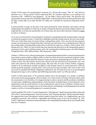 Fischer (1974) reports his psychoanalytic treatment of a 28-year-old woman, “Mrs. K,” who had five
abortions over a 10-year period. Fischer understood Mrs. K’s repetitive abortions as an undoing of an
incestuous wish – fulfilled in each pregnancy – for her father’s penis and his baby. The abortions also
expressed her intense rage at her unfaithful oedipal father; in destroying the fetus she destroyed his penis and
his baby. Fischer adds, as an aside, that Mrs. K’s father was “a product of a mysterious illegitimate union”
(p. 398).
It seems possible to argue, on the basis of the cases presented by Gedo, Richards, and Fischer, that the
relinquishment for adoption of a baby by its mother is frequently based on unresolved oedipal conflicts. We
might add that, in at least one and possibly two of these cases, the incest taboo had been violated (in reality
as well as in fantasy).
As we move on from reports of psychoanalytic treatments to psychodynamically-oriented studies of groups
of unmarried, pregnant women, I would like to highlight a point that already must be obvious to the reader.
There are at least three steps involved in being a relinquishing mother. First, one must become pregnant;
second, one must decide to relinquish the baby; and third, one must learn to live with that decision. Most of
the existing studies of relinquishing mothers focus on the first two steps (e.g., Clothier, 1943a; Cattell, 1954;
Heiman & Levitt, 1960). It is only recently that some attention has been given to the relinquishing mother’s
experiences of loss, grief, and bereavement, and to the searching that sometimes grows out of this (Deykin,
Campbell & Patti, 1984; Millen & Roll, 1985; Rynearson, 1982).
Clothier’s (1943a) review of the psychodynamics of unmarried parenthood follows classical psychoanalytic
lines and gives great weight to oedipal conflicts as they have been observed in unmarried, pregnant women.
Clothier emphasizes the part played by fantasies of rape, prostitution, and parthenogenesis in the sexual lives
of these women. Her observations, based on her clinical work and collected in an unsystematic way, were
made with sensitivity but without control groups. She notes that, for some of these mothers, pregnancy
seemed to be an unfortunate accident secondary to their primary interest in sexual intercourse; while for
another group the pregnancy seemed central, with sexual activity quite secondary. She warns us that “each
case must be regarded individually. Illegitimate motherhood, like all motherhood, has as its psychological
background an urge to solve conflicts and fulfill deep personality needs” (p. 548) [my italics].
Cattell’s (1954) observations of 54 unmarried mothers led to his description of a number of different
motivations for becoming pregnant. These included: (1) a wish to achieve a feeling of being loved (by either
the sexual partner or by the baby); (2) a magical attempt to achieve maturity and the resolution of problems
via intercourse, childbearing, and parenthood; (3) the enactment, in displacement, of incest fantasies; (4) an
identification with the sexual behavior of one or both parents; and (5) an act of defiance of family mores.
Unfortunately it is easy to imagine some or all of these factors contributing to wanted pregnancies in married
couples as well as to unwanted pregnancies in unmarried women.
Cattell noted that 54% of the 17 women diagnosed as “schizophrenic” opted to keep their babies while only
30% of the 37 women diagnosed as “neurotic reactions” and “character disorders” opted to keep their babies.
He suggested that some schizophrenic mothers tended to keep their babies “as a supplementary ego to be
completely possessed, who would be a dependable and lifelong source of love for the patient” (p. 338).
Cattell’s implication is that those unmarried mothers who relinquished their babies did so out of health rather
than out of weakness.
D:1docsAdoptionadoption mssAdoption from the inside out 2005.doc Paul M. Brinich, Ph.D.
Page 15 of 23 Printed: October 9, 2008
 