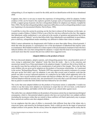 relinquishing it; (5) an impulse to search for the child; and (6) an identification with the lost or abandoned
child.
It appears, then, that it is not easy to master the experience of relinquishing a child for adoption. Further
evidence of this can be found in the explosive growth of groups such as Concerned United Birthparents
(CUB), a support group of parents who have relinquished children for adoption (see Deykin, Campbell &
Patti,1984). The fact that relinquishingfathers experience difficulties as well as relinquishing mothers is just
now beginning to be documented (Deykin, Patti & Ryan, 1988).
I would like to close this section by pointing out the fact that in almost all the literature on this topic, no
mention is made of fathers. Clothier (1943a) is one of the few who have reflected on this fact. She suggests
that fatherhood, unlike motherhood, is not achieved in the months of gestation and parturition but in the
months and years of “fatherly” activity that follow birth. Since fatherhood is not established, in most fathers,
prior to delivery, relinquishment means something very different to fathers than it does to mothers.
While I cannot substantiate my disagreement with Clothier on more than rather flimsy clinical grounds, I
think that what she presents is a stereotypical view of the development of fatherhood that requires some
re-examination. Most helpful would be two or three reports of the psychoanalytic treatment of men who have
fathered children who were then relinquished for adoption. I suspect that this kind of investigation would
yield much more than the vacuum that previous authors have suggested exists.
Adopted children as the products of incest
We have discussed adoptees, adoptive parents, and relinquishing parents from a psychoanalytic point of
view, trying to understand what “adoption” looks like from the inside – that is, in the conscious and
unconscious mental lives of these participants in the adoption triangle. I would now like to focus briefly on
one specific issue that has surfaced in our consideration of each point of the triangle. This is the fact that
some children who are given up for adoption are the products of incestuous relationships. As I mentioned
in the section “Relinquishing Parents,” Richards (1987) has reported on his analytic treatment of a woman
who gave up her first child, a girl, for adoption; it was only after several years of analytic work that the
patient was able to recover repressed memories of a seduction by her father which apparently led to the
pregnancy. I have myself treated an adult woman who had two children; the first, a girl, was given up for
informal adoption while the second, a boy, she raised herself. It was only after a year into intensive treatment
that my patient revealed that both children had been fathered by her own father.
The reality that some adopted children are the products of incestuous unions is undeniable. I would even
venture to say that many more adoptees are incestuous in origin than we will ever know, as this kind of
situation is easily hidden, and hidden with the full weight of our cultural taboo against incest.
The reality that some adopted children are the products of incestuous unions has an important psychological
consequence, which is: that potential adoptive parents who have not resolved their own oedipal conflicts
(including the incestuous wishes that are central to those conflicts) will find it particularly easy to project
these unresolved conflicts onto their adopted children.
Let me emphasize that this state of affairs is structurally little different from that of the infant who is
conceived, borne, and raised by his biological parents. Such a child can also be the target of unresolved
oedipal conflicts in his parents. But the secrecy about the adopted child’s parentage and the reality that he
D:1docsAdoptionadoption mssAdoption from the inside out 2005.doc Paul M. Brinich, Ph.D.
Page 17 of 23 Printed: October 9, 2008
 