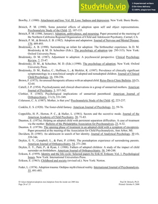 Bowlby, J. (1980). Attachment and loss: Vol. III. Loss: Sadness and depression. New York: Basic Books.
Brinich, P. M. (1980). Some potential effects of adoption upon self and object representations.
Psychoanalytic Study of the Child, 35, 107-133.
Brinich, P. M. (1986, January). Adoption, ambivalence, and mourning. Paper presented at the meeteing of
the Northern Califronia Regional Organization of Child and Adolescent Psychiatry, Carmel, CA.
Brinich, P. M., & Brinich, E. B. (1982). Adoption and adaptation. Journal of Nervous and Mental Disease,
170, 489-493.
Brodzinsky, A. B. (1990). Surrendering an infant for adoption: The birthmother experience. In D. M.
Brodzinsky & M. D. Schechter (Eds.), The psychology of adoption (pp. 295-315). New York:
Oxford University Press.
Brodzinsky, D. M. (1987). Adjustment to adoption: A psychosocial perspective. Clinical Psychology
Review, 7, 25-47.
Brodzinsky, D. M., & Schechter, M. D. (Eds.) (1990). The psychology of adoption. New York: Oxford
University Press.
Brodzinsky, D. M., Radice, C., Huffman, L., & Merkler, K. (1987). Prevalence of clinically significant
symptomatology in a nonclinical sample of adopted and nonadopted children. Journal of Clinical
Child Psychology, 16, 350-356.
Brown, F. (1973). An unusual therapeutic alliance with an adopted child. Reiss-Davis Clinic Bulletin, 10 (2),
52-64.
Cattell, J. P. (1954). Psychodynamic and clinical observations in a group of unmarried mothers. American
Journal of Psychiatry, 3, 337-342.
Clothier, F. (1943). Psychological implications of unmarried parenthood. American Journal of
Orthopsychiatry, 13 (3), 531-549.
Colarusso, C. A. (1987). Mother, is that you? Psychoanalytic Study of the Child, 42, 223-237.
Conklin, E. S. (1920). The foster-child fantasy. American Journal of Psychology, 31, 59-76.
Coppolillo, H. P., Horton, P. C., & Haller, L. (1981). Secrets and the secretive mode. Journal of the
American Academy of Child Psychiatry, 20, 71-83.
Daunton, E. (1973a). Helping an adopted child with persistent separation difficulties. A case of treatment
via the mother. Bulletin of the Philadelphia Association for Psychoanalysis, 23, 8-32.
Daunton, E. (1973b). The opening phase of treatment in an adopted child with a symptom of encopresis.
Paper presented at the meeting of the Association for Child Psychoanalysis, Ann Arbor, MI.
Davidson, D. (1985). An adolescent in search of her identity. Journal of Analytical Psychology, 30 (4),
339-346.
Deykin, E. Y., Campbell, L., & Patti, P. (1984). The postadoption experience of surrendering parents.
American Journal of Orthopsychiatry, 54, 271-280.
Deykin, E. Y., Patti, P., & Ryan, J. (1988). Fathers of adopted children: A study of the impact of child
surrender on birthfathers. American Journal of Orthopsychiatry, 58, 240-248.
Erikson, E. (1959). Identity and the life cycle: Selected papers by Erik H. Erikson: Vol. 1. Psychological
Issues. New York: International Universities Press.
Erikson, E. (1963). Childhood and society (revised ed.). New York: Norton.
Feder, L. (1974). Adoption trauma: Oedipus myth/clinical reality. International Journal of Psychoanalysis,
55, 491-493.
D:1docsAdoptionadoption mssAdoption from the inside out 2005.doc Paul M. Brinich, Ph.D.
Page 20 of 23 Printed: October 9, 2008
 