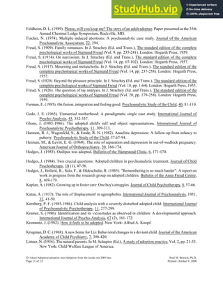 Feldheim, D. L. (1989). Please, will you keep me? The story of an adult adoptee. Paper presented at the 35th
Annual Chestnut Lodge Symposium, Rockville, MD.
Fischer, N. (1974). Multiple induced abortions: A psychoanalytic case study. Journal of the American
Psychoanalytic Association, 22, 394.
Freud, S. (1909). Family romances. In J. Strachey (Ed. and Trans.), The standard edition of the complete
psychological works of Sigmund Freud (Vol. 9, pp. 235-241). London: Hogarth Press, 1959.
Freud, S. (1914). On narcissism. In J. Strachey (Ed. and Trans.), The standard edition of the complete
psychological works of Sigmund Freud (Vol. 14, pp. 67-102). London: Hogarth Press, 1957.
Freud, S. (1917). Mourning and melancholia. In J. Strachey (Ed. and Trans.), The standard edition of the
complete psychological works of Sigmund Freud (Vol. 14, pp. 237-258). London: Hogarth Press,
1957.
Freud, S. (1920). Beyond the pleasure principle. In J. Strachey (Ed. and Trans.), The standard edition of the
complete psychological works of Sigmund Freud (Vol. 18, pp. 1-64). London: Hogarth Press, 1955.
Freud, S. (1926). The question of lay analysis. In J. Strachey (Ed. and Trans.), The standard edition of the
complete psychological works of Sigmund Freud (Vol. 20, pp. 179-258). London: Hogarth Press,
1959.
Furman, E. (1985). On fusion, integration and feeling good. Psychoanalytic Study of the Child, 40, 81-110.
Gedo, J. E. (1965). Unmarried motherhood: A paradigmatic single case study. International Journal of
Psycho-Analysis, 45, 352-357.
Glenn, J. (1985-1986). The adopted child's self and object representations. International Journal of
Psychoanalytic Psychotherapy, 11, 309-313.
Harmon, R. J., Wagonfeld, S., & Emde, R. N. (1982). Anaclitic depression: A follow-up from infancy to
puberty. Psychoanalytic Study of the Child, 37:67-94.
Heiman, M., & Levitt, E. G. (1960). The role of separation and depression in out-of-wedlock pregnancy.
American Journal of Orthopsychiatry, 30, 166-174.
Hodges, J. (1983). Oedipus was adopted. Bulletin of the Hampstead Clinic, 6, 171-174.
Hodges, J. (1984). Two crucial questions: Adopted children in psychoanalytic treatment. Journal of Child
Psychotherapy, 10 (1), 47-56.
Hodges, J., Bolletti, R., Salo, F., & Oldeschulte, R. (1985). "Remembering is so much harder": A report on
work in progress from the research group on adopted children. Bulletin of the Anna Freud Centre,
8, 169-179.
Kaplan, A. (1982). Growing up in foster care: One boy's struggles. Journal of Child Psychotherapy, 8, 57-66.
Katan, A. (1937). The role of 'displacement' in agoraphobia. International Journal of Psychoanalysis, 1951,
32, 41-50.
Kernberg, P. F. (1985-1986). Child analysis with a severely disturbed adopted child. International Journal
of Psychoanalytic Psychotherapy, 11, 277-299.
Kramer, S. (1986). Identification and its vicissitudes as observed in children: A developmental approach.
International Journal of Psycho-Analysis, 67 (2), 161-172.
Krementz, J. (1982). How it feels to be adopted. New York: Alfred A. Knopf.
Krugman, D. C. (1968). A new home for Liz: Behavioral changes in a deviant child. Journal of the American
Academy of Child Psychiatry, 7, 398-420.
Littner, N. (1956). The natural parents. In M. Schapiro (Ed.), A study of adoption practice, Vol. 2, pp. 21-33.
New York: Child Welfare League of America.
D:1docsAdoptionadoption mssAdoption from the inside out 2005.doc Paul M. Brinich, Ph.D.
Page 21 of 23 Printed: October 9, 2008
 