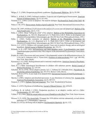 Melges, F. T. (1968). Postpartum psychiatric syndromes. Psychosomatic Medicine, 30 (1), 95-108.
Millen, L., & Roll, S. (1985). Solomon's mothers: A special case of pathological bereavement. American
Journal of Orthopsychiatry, 55 (3), 411-418.
Nickman, S. L. (1985). Losses in adoption: The need for dialogue. Psychoanalytic Study of the Child, 40,
365-398.
Parkes, C. M. (1972). Bereavement: Studies of grief in adult life. New York: International Universities Press.
Parsons, M. (1987). Problems of self-esteem in the analysis of a seven-year-old adopted girl. Bulletin of the
Anna Freud Centre, 10 (1), 3-32.
Peller, L. (1961). About "telling the child" of his adoption. Bulletin of the Philadelphia Association for
Psychoanalysis, 11, 145-154. [Reprinted in E. N. Plank (Ed.), Lilli E. Peller on development and
educationofyoungchildren: Selectedpapers,pp.286-299.NewYork:Philosophical Library,1978.]
Peller, L. (1963). Further comments on adoption. Bulletin of the Philadelphia Association for
Psychoanalysis, 13, 1-14. [Reprinted in E. N. Plank (Ed.), Lilli E. Peller on development and
educationof youngchildren:Selectedpapers,pp.300-318.NewYork:Philosophical Library,1978.]
Reeves, A. C. (1971). Children with surrogate parents: Cases seen in analytic therapy and an aetiological
hypothesis. British Journal of Medical Psychology, 44, 155-171.
Richards, A. D. (1987, July). Self-mutilation and father-daughter incest: A psychoanalytic case report.
Unpublished paper presented at the 35th Congress of the International Psychoanalytic Association,
Montreal.
Roiphe, H. (1983). Precocious anal zone arousal: A developmental variant in the differentiation process. In
J. D. Call, E. Galenson, & R. L. Tyson (Eds.), Frontiers of infant psychiatry (Vol. 1, pp. 188-199).
New York: Basic Books.
Rynearson, E. K. (1982). Relinquishment and its maternal complications. American Journal of Psychiatry,
139 (3), 338-340.
Sants, H. J. (1964). Genealogical bewilderment in children with substitute parents. British Journal of
Medical Psychology, 37, 133-141.
Schechter, M. D. (1970). About adoptive parents. In E. J. Anthony & T. Benedek (Eds.), Parenthood: Its
psychology and psychopathology (pp. 353-371). Boston: Little, Brown.
Schechter, M. D. (1973). A case study of an adopted child. International Journal of Child Psychotherapy, 2,
202-223.
Sherick, I. (1983). Adoption and disturbed narcissism: A case illustration of a latency boy. Journal of the
American Psychoanalytic Association, 31 (2), 487-513.
Simpson, E. (1987). Orphans: Real and imaginary. New York: Weidenfeld & Nicolson.
Tetlow, C. (1955). Psychoses of childbearing. Journal of Mental Science, 101, 629-639.
VanPutten, R., & LaWall, J. (1981). Postpartum psychosis in an adoptive mother and in a father.
Psychosomatics, 22, 1087-1089.
Volkan, V. D. (1984). What do you get when you cross a Dandelion with a Rose? New York: Jason Aronson.
Wasson, V. P. (1939). The chosen baby. [Compare the 1939 edition with the substantially revised edition,
published 1977.] Philadelphia: Lippincott.
Wieder, H. (1977a). On being told of adoption. Psychoanalytic Quarterly, 46 (1), 1-22.
D:1docsAdoptionadoption mssAdoption from the inside out 2005.doc Paul M. Brinich, Ph.D.
Page 22 of 23 Printed: October 9, 2008
 