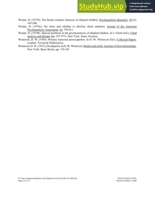 Wieder, H. (1977b). The family romance fantasies of adopted children. Psychoanalytic Quarterly, 46 (2),
185-200.
Wieder, H. (1978a). On when and whether to disclose about adoption. Journal of the American
Psychoanalytic Association, 26, 793-811.
Wieder, H. (1978b). Special problems in the psychoanalysis of adopted children. In J. Glenn (Ed.), Child
analysis and therapy (pp. 557-577). New York: Jason Aronson.
Winnicott, D. W. (1956). Primary maternal preoccupation. In D. W. Winnicott (Ed.), Collected Papers.
London: Tavistock Publications.
Winnicott, D. W. (1957). On adoption. In D. W. Winnicott, Mother and child: A primer of first relationships.
New York: Basic Books, pp. 176-181.
D:1docsAdoptionadoption mssAdoption from the inside out 2005.doc Paul M. Brinich, Ph.D.
Page 23 of 23 Printed: October 9, 2008
 