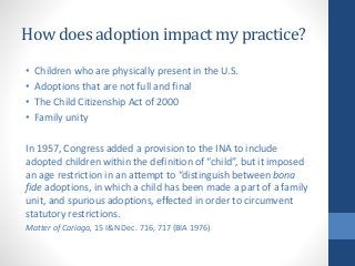 How does adoption impact my practice?
• Children who are physically present in the U.S.
• Adoptions that are not full and final
• The Child Citizenship Act of 2000
• Family unity
In 1957, Congress added a provision to the INA to include
adopted children within the definition of “child”, but it imposed
an age restriction in an attempt to “distinguish between bona
fide adoptions, in which a child has been made a part of a family
unit, and spurious adoptions, effected in order to circumvent
statutory restrictions.
Matter of Cariaga, 15 I&N Dec. 716, 717 (BIA 1976)
 