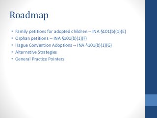 Roadmap
• Family petitions for adopted children -- INA §101(b)(1)(E)
• Orphan petitions -- INA §101(b)(1)(F)
• Hague Convention Adoptions -- INA §101(b)(1)(G)
• Alternative Strategies
• General Practice Pointers
 