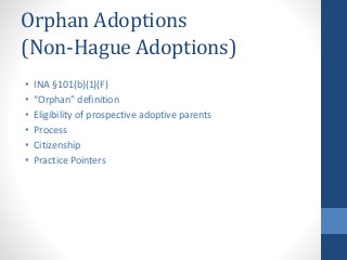 Orphan Adoptions
(Non-Hague Adoptions)
• INA §101(b)(1)(F)
• “Orphan” definition
• Eligibility of prospective adoptive parents
• Process
• Citizenship
• Practice Pointers
 