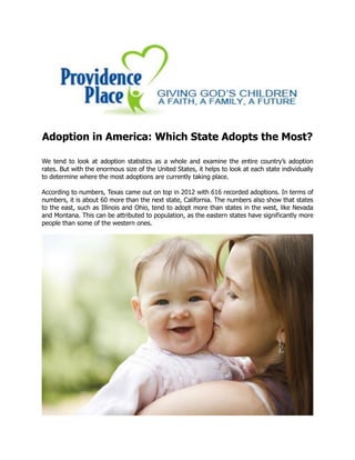 Adoption in America: Which State Adopts the Most?
We tend to look at adoption statistics as a whole and examine the entire country’s adoption
rates. But with the enormous size of the United States, it helps to look at each state individually
to determine where the most adoptions are currently taking place.
According to numbers, Texas came out on top in 2012 with 616 recorded adoptions. In terms of
numbers, it is about 60 more than the next state, California. The numbers also show that states
to the east, such as Illinois and Ohio, tend to adopt more than states in the west, like Nevada
and Montana. This can be attributed to population, as the eastern states have significantly more
people than some of the western ones.
 