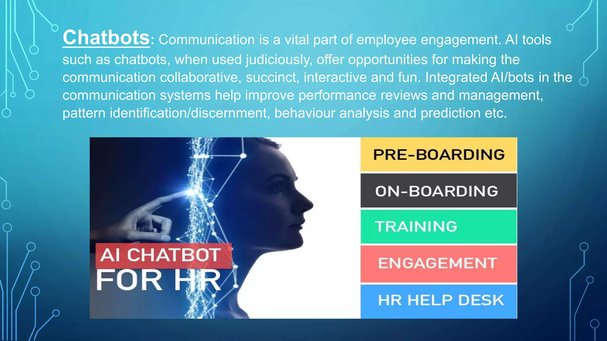 Chatbots: Communication is a vital part of employee engagement. AI tools
such as chatbots, when used judiciously, offer opportunities for making the
communication collaborative, succinct, interactive and fun. Integrated AI/bots in the
communication systems help improve performance reviews and management,
pattern identification/discernment, behaviour analysis and prediction etc.
 