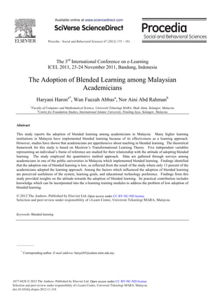 Procedia - Social and Behavioral Sciences 67 (2012) 175 – 181
1877-0428 © 2012 The Authors. Published by Elsevier Ltd.
Selection and peer-review under responsibility of i-Learn Centre, Universiti Teknologi MARA, Malaysia
doi:10.1016/j.sbspro.2012.11.318
The 3rd
International Conference on e-Learning
ICEL 2011, 23-24 November 2011, Bandung, Indonesia
The Adoption of Blended Learning among Malaysian
Academicians
Haryani Harona*
, Wan Faezah Abbasa
, Nor Aini Abd Rahmanb
a
Faculty of Computer and Mathematical Science, Universiti Teknologi MARA, Shah Alam, Selangor, Malaysia
b
Centre for Foundation Studies, International Islamic University, Petaling Jaya, Selangor, Malaysia
Abstract
This study reports the adoption of blended learning among academicians in Malaysia. Many higher learning
institutions in Malaysia have implemented blended learning because of its effectiveness as a learning approach.
However, studies have shown that academicians are apprehensive about teaching in blended learning. The theoretical
framework for this study is based on Mezirow’s Transformational Learning Theory. Five independent variables
representing an individual’s frame of reference are studied for their relationship with the attitude of adopting blended
learning. The study employed the quantitative method approach. Data are gathered through surveys among
academicians in one of the public universities in Malaysia which implemented blended learning. Findings identified
that the adoption rate of blended learning is low, as reflected from the result of the study where only 13 percent of the
academicians adopted the learning approach. Among the factors which influenced the adoption of blended learning
are perceived usefulness of the system, learning goals, and educational technology preference. Findings from this
study provided insights on the attitude towards the adoption of blended learning. Its practical contribution includes
knowledge which can be incorporated into the e-learning training modules to address the problem of low adoption of
blended learning.
© 2012 The Authors. Published by Elsevier Ltd. Selection and/or peer-review under responsibility of i-Learn Centre,
Universiti Teknologi MARA, Malaysia.
Keywords: Blended learning
*
Corresponding author. E-mail address: harya265@salam.uitm.edu.my.
Available online at www.sciencedirect.com
© 2012 The Authors. Published by Elsevier Ltd.
Selection and peer-review under responsibility of i-Learn Centre, Universiti Teknologi MARA, Malaysia
Open access under CC BY-NC-ND license.
Open access under CC BY-NC-ND license.
 
