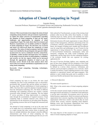 Abstract:Thisresearchaimstoinvestigatethestatusofcloud
computing among business and government organizations,
to explore the major concerns of organizations regarding
the adoption of cloud computing, to find out the major
challenges and opportunities on adoption of cloud
computing in Nepal. The study shows that Government and
Business organizations are in similar position in adoption
of cloud computing in Nepal. The literature was reviewed
and much was discovered about the complexity of cloud
computing. The status of cloud acceptance and their major
issues were clarified by the participants who agreed to follow
up interviews in a survey conducted. Security, connectivity,
availability, vendor location and legal issues were found to
be the major reason for delay in cloud adoption. Availability
and security are the key aspects which can be increased
through the appropriate adoption of cloud as per the
literature review. Result of the data analysis shows that
most of the Government and Business organizations are not
using cloud computing.
Keywords: Cloud computing, Emerging technologies,
Major concerns.
Adoption of Cloud Computing in Nepal
Gajendra Sharma
Associate Professor, Department of Computer Science and Engineering, Kathmandu University, Nepal.
E-mail: gajendra.sharma@ku.edu.np
I. IntroductIon
Cloud computing has been in use before the term cloud
computing was used. In fact institutions such as universities,
government labs, research labs and the military are found to
be using cloud. With the establishment of cloud computing in
2008, it has been able to grab the attention of people toward it
from the information technology (IT). The blend of different
technology and computing resources has created a rational
ecosystem online through cloud computing. This has helped
IT service providers to bring improvements in computing
tasks through the accumulation of required resources. Cloud
computing helps to maintain financial costs related to IT
infrastructure for the businesses by providing better flexibility
for computing resources that can be bought and consumed (end
of 7).
The demand of cloud computing is not up to the same level
as its supply due to its contemporary nature Cloud computing
is a vague concept that takes various forms in practice, and
there are multiple definitions that attempt to describe different
characteristics and forms of cloud computing [1]. The
theoretical benefits that cloud computing provide are yet to be
fully realized by IT professionals, as many of the existing cloud
products either do not fully utilize these benefits, or simply
marketing hype [2]. Safety, privacy and reliability are major
concerns and uncertainties in the concept of cloud computing.
Information Systems (IS) made organizations to enjoy efficient
means of data management, collection, and mining at the cost
of hardware, software, and Information Technology solutions.
Hence, the struggle of finding more suitable and cost-efficient
ways by using tools and technologies to run IT-sector by the
organizations is being bolstered [3]. The extensive adoption
of Service-Oriented Architecture, virtualization, utility and
autonomic computing has made Cloud Computing grow
significantly, and the major driver for this widespread adoption
is the economic benefit that cuts expenses for existing
applications [4].
The way IT Services develops, deploys, uses, maintains and
pays for have been changed with the emergence of the Cloud
Computing concept [1]. The term cloud computing can actually
be defined as a service where resources, information, and
software can be provided to computers over a network, which
is mainly the Internet. Cloud Computing promises to be a cheap
alternative to specialized clusters and super-computers. This
platform is more reliable than grids and its scalability is also
much more flexible and dynamic than resource pools [1].
A. Research Question
The main research question is:
RQ1: What is the current status of cloud computing adoption
in Nepal?
At first the research seemed simple to find the answer but after
thorough research and analysis it is found that cloud ratification
is not the same everywhere. Governments seem to be not far
behind business organizations. Both Government and Business
organizations have concerns regarding cloud adoption, but the
organizations which have sensitive and critical data are more
worried about security concerns regarding cloud adoption.
Banking sector and Government organizations have more
security concerns than other business organizations.
B. Objectives
The main objective of this research is to explore the current
status of cloud computing adoption in Nepal.
International Journal of Distributed and Cloud Computing Volume 5 Issue 1, June 2017
ISSN: 2321-6840
 